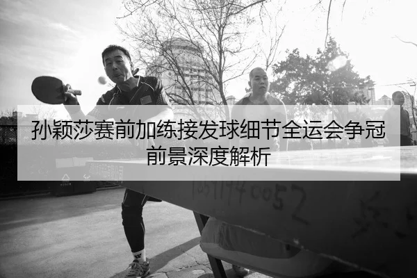 孙颖莎赛前加练接发球细节全运会争冠前景深度解析