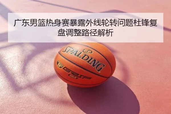 广东男篮热身赛暴露外线轮转问题杜锋复盘调整路径解析